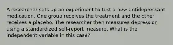 A researcher sets up an experiment to test a new antidepressant medication. One group receives the treatment and the other receives a placebo. The researcher then measures depression using a standardized self-report measure. What is the independent variable in this case?