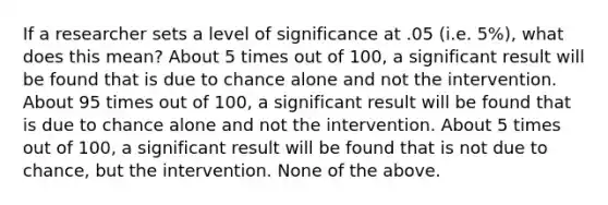 If a researcher sets a level of significance at .05 (i.e. 5%), what does this mean? About 5 times out of 100, a significant result will be found that is due to chance alone and not the intervention. About 95 times out of 100, a significant result will be found that is due to chance alone and not the intervention. About 5 times out of 100, a significant result will be found that is not due to chance, but the intervention. None of the above.