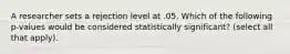 A researcher sets a rejection level at .05. Which of the following p-values would be considered statistically significant? (select all that apply).