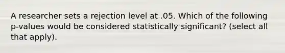 A researcher sets a rejection level at .05. Which of the following p-values would be considered statistically significant? (select all that apply).