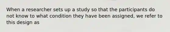 When a researcher sets up a study so that the participants do not know to what condition they have been assigned, we refer to this design as