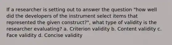 If a researcher is setting out to answer the question "how well did the developers of the instrument select items that represented the given construct?", what type of validity is the researcher evaluating? a. Criterion validity b. Content validity c. Face validity d. Concise validity