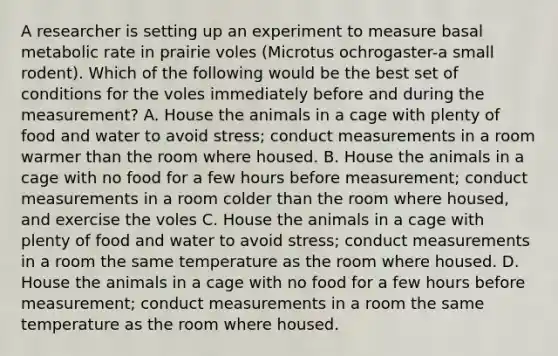 A researcher is setting up an experiment to measure basal metabolic rate in prairie voles (Microtus ochrogaster-a small rodent). Which of the following would be the best set of conditions for the voles immediately before and during the measurement? A. House the animals in a cage with plenty of food and water to avoid stress; conduct measurements in a room warmer than the room where housed. B. House the animals in a cage with no food for a few hours before measurement; conduct measurements in a room colder than the room where housed, and exercise the voles C. House the animals in a cage with plenty of food and water to avoid stress; conduct measurements in a room the same temperature as the room where housed. D. House the animals in a cage with no food for a few hours before measurement; conduct measurements in a room the same temperature as the room where housed.