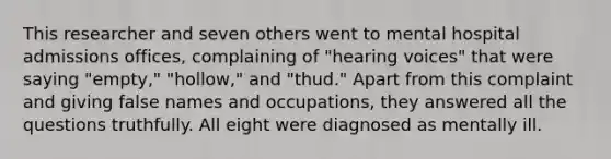 This researcher and seven others went to mental hospital admissions offices, complaining of "hearing voices" that were saying "empty," "hollow," and "thud." Apart from this complaint and giving false names and occupations, they answered all the questions truthfully. All eight were diagnosed as mentally ill.