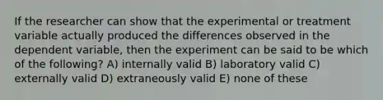 If the researcher can show that the experimental or treatment variable actually produced the differences observed in the dependent variable, then the experiment can be said to be which of the following? A) internally valid B) laboratory valid C) externally valid D) extraneously valid E) none of these