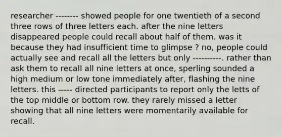 researcher -------- showed people for one twentieth of a second three rows of three letters each. after the nine letters disappeared people could recall about half of them. was it because they had insufficient time to glimpse ? no, people could actually see and recall all the letters but only ----------. rather than ask them to recall all nine letters at once, sperling sounded a high medium or low tone immediately after, flashing the nine letters. this ----- directed participants to report only the letts of the top middle or bottom row. they rarely missed a letter showing that all nine letters were momentarily available for recall.