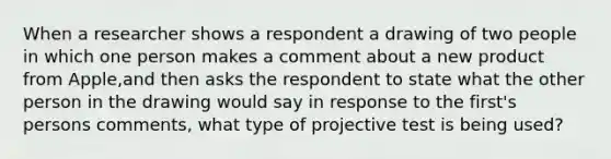 When a researcher shows a respondent a drawing of two people in which one person makes a comment about a new product from Apple,and then asks the respondent to state what the other person in the drawing would say in response to the first's persons comments, what type of projective test is being used?