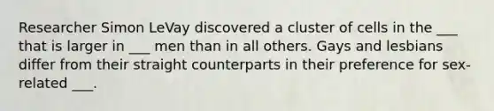 Researcher Simon LeVay discovered a cluster of cells in the ___ that is larger in ___ men than in all others. Gays and lesbians differ from their straight counterparts in their preference for sex-related ___.