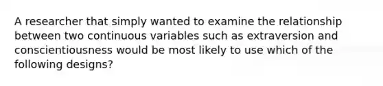 A researcher that simply wanted to examine the relationship between two continuous variables such as extraversion and conscientiousness would be most likely to use which of the following designs?