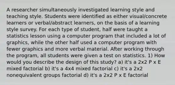 A researcher simultaneously investigated learning style and teaching style. Students were identified as either visual/concrete learners or verbal/abstract learners, on the basis of a learning style survey. For each type of student, half were taught a statistics lesson using a computer program that included a lot of graphics, while the other half used a computer program with fewer graphics and more verbal material. After working through the program, all students were given a test on statistics. 1) How would you describe the design of this study? a) it's a 2x2 P x E mixed factorial b) it's a 4x4 mixed factorial c) it's a 2x2 nonequivalent groups factorial d) it's a 2x2 P x E factorial