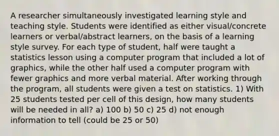 A researcher simultaneously investigated learning style and teaching style. Students were identified as either visual/concrete learners or verbal/abstract learners, on the basis of a learning style survey. For each type of student, half were taught a statistics lesson using a computer program that included a lot of graphics, while the other half used a computer program with fewer graphics and more verbal material. After working through the program, all students were given a test on statistics. 1) With 25 students tested per cell of this design, how many students will be needed in all? a) 100 b) 50 c) 25 d) not enough information to tell (could be 25 or 50)