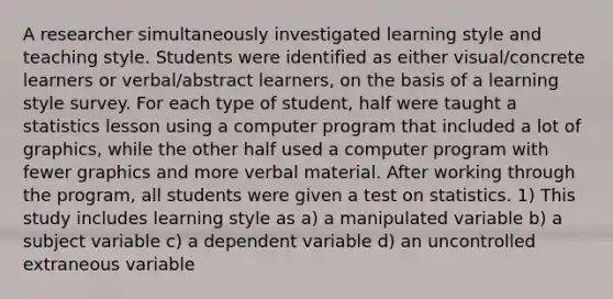 A researcher simultaneously investigated learning style and teaching style. Students were identified as either visual/concrete learners or verbal/abstract learners, on the basis of a learning style survey. For each type of student, half were taught a statistics lesson using a computer program that included a lot of graphics, while the other half used a computer program with fewer graphics and more verbal material. After working through the program, all students were given a test on statistics. 1) This study includes learning style as a) a manipulated variable b) a subject variable c) a dependent variable d) an uncontrolled extraneous variable