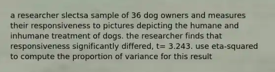 a researcher slectsa sample of 36 dog owners and measures their responsiveness to pictures depicting the humane and inhumane treatment of dogs. the researcher finds that responsiveness significantly differed, t= 3.243. use eta-squared to compute the proportion of variance for this result