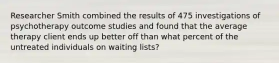 Researcher Smith combined the results of 475 investigations of psychotherapy outcome studies and found that the average therapy client ends up better off than what percent of the untreated individuals on waiting lists?