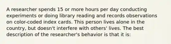 A researcher spends 15 or more hours per day conducting experiments or doing library reading and records observations on color-coded index cards. This person lives alone in the country, but doesn't interfere with others' lives. The best description of the researcher's behavior is that it is: