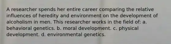 A researcher spends her entire career comparing the relative influences of heredity and environment on the development of alcoholism in men. This researcher works in the field of: a. behavioral genetics. b. moral development. c. physical development. d. environmental genetics.