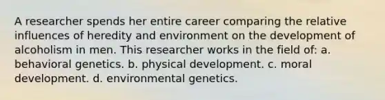 A researcher spends her entire career comparing the relative influences of heredity and environment on the development of alcoholism in men. This researcher works in the field of: a. behavioral genetics. b. physical development. c. moral development. d. environmental genetics.