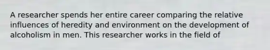 A researcher spends her entire career comparing the relative influences of heredity and environment on the development of alcoholism in men. This researcher works in the field of