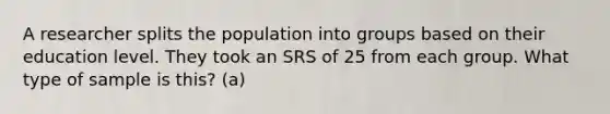 A researcher splits the population into groups based on their education level. They took an SRS of 25 from each group. What type of sample is this? (a)