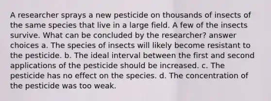 A researcher sprays a new pesticide on thousands of insects of the same species that live in a large field. A few of the insects survive. What can be concluded by the researcher? answer choices a. The species of insects will likely become resistant to the pesticide. b. The ideal interval between the first and second applications of the pesticide should be increased. c. The pesticide has no effect on the species. d. The concentration of the pesticide was too weak.