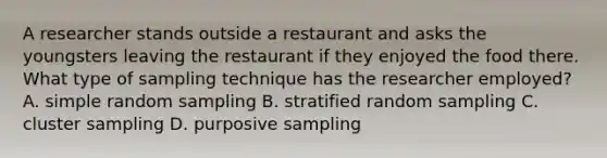 A researcher stands outside a restaurant and asks the youngsters leaving the restaurant if they enjoyed the food there. What type of sampling technique has the researcher employed? A. simple random sampling B. stratified random sampling C. cluster sampling D. purposive sampling