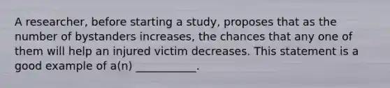 A researcher, before starting a study, proposes that as the number of bystanders increases, the chances that any one of them will help an injured victim decreases. This statement is a good example of a(n) ___________.