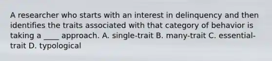 A researcher who starts with an interest in delinquency and then identifies the traits associated with that category of behavior is taking a ____ approach. A. single-trait B. many-trait C. essential-trait D. typological