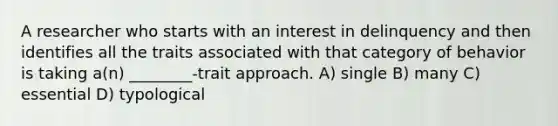 A researcher who starts with an interest in delinquency and then identifies all the traits associated with that category of behavior is taking a(n) ________-trait approach. A) single B) many C) essential D) typological