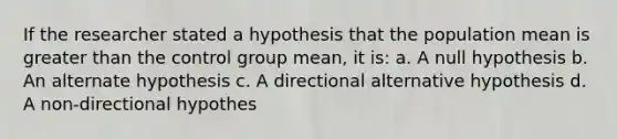 If the researcher stated a hypothesis that the population mean is greater than the control group mean, it is: a. A null hypothesis b. An alternate hypothesis c. A directional alternative hypothesis d. A non-directional hypothes