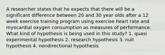 A researcher states that he expects that there will be a significant difference between 20 and 30 year olds after a 12 week exercise training program using exercise heart rate and myocardial oxygen consumption as measures of performance. What kind of hypothesis is being used in this study? 1. quasi experimental hypothesis 2. research hypothesis 3. null hypothesis 4. nondirectional hypothesis