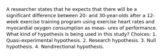 A researcher states that he expects that there will be a significant difference between 20- and 30-year-olds after a 12-week exercise training program using exercise heart rates and myocardial oxygen consumption as meas- ures of performance. What kind of hypothesis is being used in this study? Choices: 1. Quasi-experimental hypothesis. 2. Research hypothesis. 3. Null hypothesis. 4. Nondirectional hypothesis.