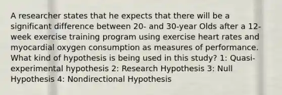 A researcher states that he expects that there will be a significant difference between 20- and 30-year Olds after a 12-week exercise training program using exercise heart rates and myocardial oxygen consumption as measures of performance. What kind of hypothesis is being used in this study? 1: Quasi-experimental hypothesis 2: Research Hypothesis 3: Null Hypothesis 4: Nondirectional Hypothesis