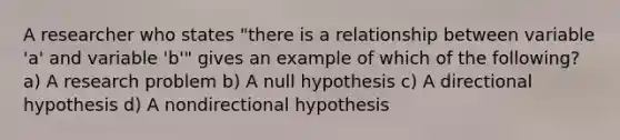 A researcher who states "there is a relationship between variable 'a' and variable 'b'" gives an example of which of the following? a) A research problem b) A null hypothesis c) A directional hypothesis d) A nondirectional hypothesis