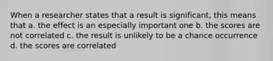 When a researcher states that a result is significant, this means that a. the effect is an especially important one b. the scores are not correlated c. the result is unlikely to be a chance occurrence d. the scores are correlated