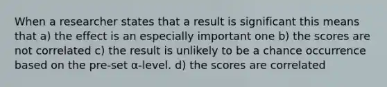 When a researcher states that a result is significant this means that a) the effect is an especially important one b) the scores are not correlated c) the result is unlikely to be a chance occurrence based on the pre-set α-level. d) the scores are correlated