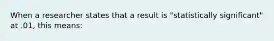 When a researcher states that a result is "statistically significant" at .01, this means: