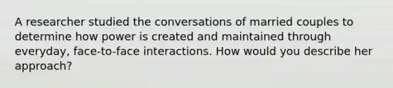 A researcher studied the conversations of married couples to determine how power is created and maintained through everyday, face-to-face interactions. How would you describe her approach?