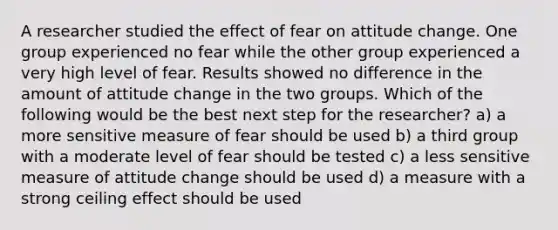 A researcher studied the effect of fear on attitude change. One group experienced no fear while the other group experienced a very high level of fear. Results showed no difference in the amount of attitude change in the two groups. Which of the following would be the best next step for the researcher? a) a more sensitive measure of fear should be used b) a third group with a moderate level of fear should be tested c) a less sensitive measure of attitude change should be used d) a measure with a strong ceiling effect should be used