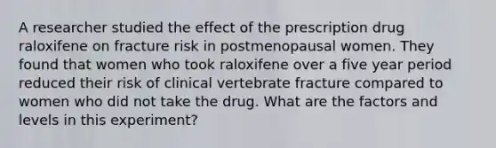 A researcher studied the effect of the prescription drug raloxifene on fracture risk in postmenopausal women. They found that women who took raloxifene over a five year period reduced their risk of clinical vertebrate fracture compared to women who did not take the drug. What are the factors and levels in this experiment?