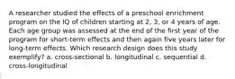 A researcher studied the effects of a preschool enrichment program on the IQ of children starting at 2, 3, or 4 years of age. Each age group was assessed at the end of the first year of the program for short-term effects and then again five years later for long-term effects. Which research design does this study exemplify? a. cross-sectional b. longitudinal c. sequential d. cross-longitudinal