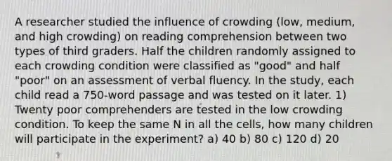 A researcher studied the influence of crowding (low, medium, and high crowding) on reading comprehension between two types of third graders. Half the children randomly assigned to each crowding condition were classified as "good" and half "poor" on an assessment of verbal fluency. In the study, each child read a 750-word passage and was tested on it later. 1) Twenty poor comprehenders are tested in the low crowding condition. To keep the same N in all the cells, how many children will participate in the experiment? a) 40 b) 80 c) 120 d) 20