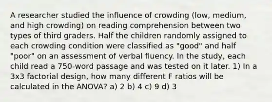 A researcher studied the influence of crowding (low, medium, and high crowding) on reading comprehension between two types of third graders. Half the children randomly assigned to each crowding condition were classified as "good" and half "poor" on an assessment of verbal fluency. In the study, each child read a 750-word passage and was tested on it later. 1) In a 3x3 factorial design, how many different F ratios will be calculated in the ANOVA? a) 2 b) 4 c) 9 d) 3