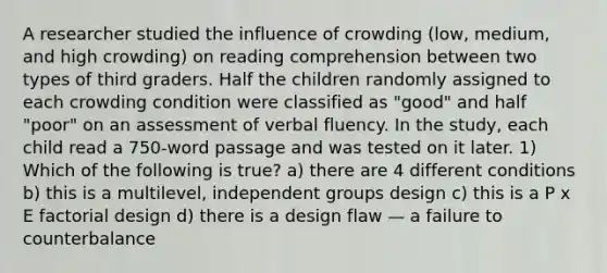 A researcher studied the influence of crowding (low, medium, and high crowding) on reading comprehension between two types of third graders. Half the children randomly assigned to each crowding condition were classified as "good" and half "poor" on an assessment of verbal fluency. In the study, each child read a 750-word passage and was tested on it later. 1) Which of the following is true? a) there are 4 different conditions b) this is a multilevel, independent groups design c) this is a P x E factorial design d) there is a design flaw — a failure to counterbalance