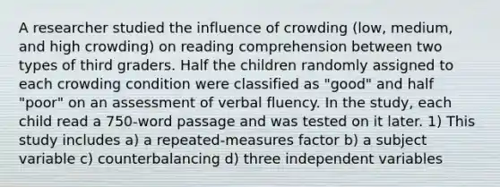 A researcher studied the influence of crowding (low, medium, and high crowding) on reading comprehension between two types of third graders. Half the children randomly assigned to each crowding condition were classified as "good" and half "poor" on an assessment of verbal fluency. In the study, each child read a 750-word passage and was tested on it later. 1) This study includes a) a repeated-measures factor b) a subject variable c) counterbalancing d) three independent variables