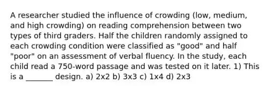 A researcher studied the influence of crowding (low, medium, and high crowding) on reading comprehension between two types of third graders. Half the children randomly assigned to each crowding condition were classified as "good" and half "poor" on an assessment of verbal fluency. In the study, each child read a 750-word passage and was tested on it later. 1) This is a _______ design. a) 2x2 b) 3x3 c) 1x4 d) 2x3