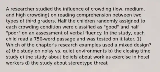 A researcher studied the influence of crowding (low, medium, and high crowding) on reading comprehension between two types of third graders. Half the children randomly assigned to each crowding condition were classified as "good" and half "poor" on an assessment of verbal fluency. In the study, each child read a 750-word passage and was tested on it later. 1) Which of the chapter's research examples used a mixed design? a) the study on noisy vs. quiet environments b) the closing time study c) the study about beliefs about work as exercise in hotel workers d) the study about stereotype threat