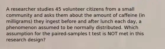 A researcher studies 45 volunteer citizens from a small community and asks them about the amount of caffeine (in milligrams) they ingest before and after lunch each day, a phenomenon assumed to be normally distributed. Which assumption for the paired-samples t test is NOT met in this research design?