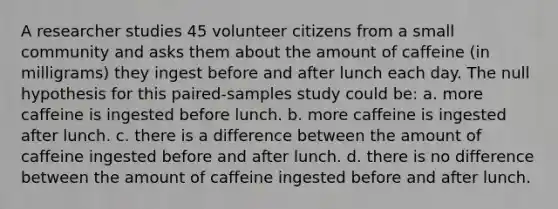 A researcher studies 45 volunteer citizens from a small community and asks them about the amount of caffeine (in milligrams) they ingest before and after lunch each day. The null hypothesis for this paired-samples study could be: a. more caffeine is ingested before lunch. b. more caffeine is ingested after lunch. c. there is a difference between the amount of caffeine ingested before and after lunch. d. there is no difference between the amount of caffeine ingested before and after lunch.