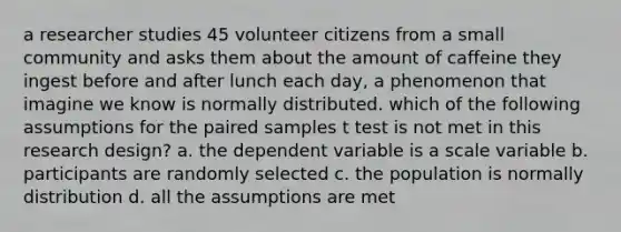 a researcher studies 45 volunteer citizens from a small community and asks them about the amount of caffeine they ingest before and after lunch each day, a phenomenon that imagine we know is normally distributed. which of the following assumptions for the paired samples t test is not met in this research design? a. the dependent variable is a scale variable b. participants are randomly selected c. the population is normally distribution d. all the assumptions are met