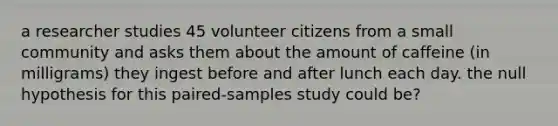 a researcher studies 45 volunteer citizens from a small community and asks them about the amount of caffeine (in milligrams) they ingest before and after lunch each day. the null hypothesis for this paired-samples study could be?